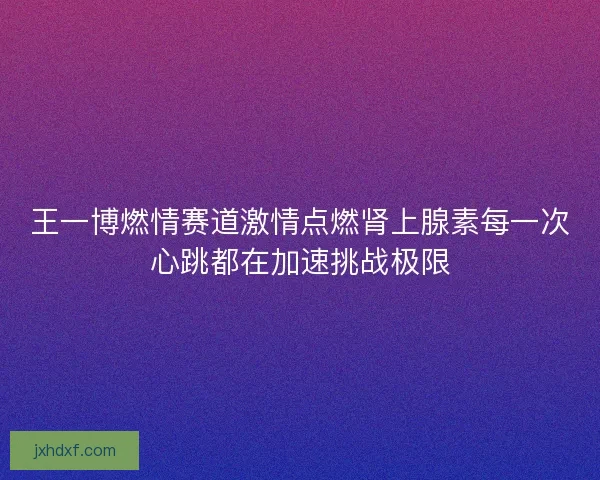 王一博燃情赛道激情点燃肾上腺素每一次心跳都在加速挑战极限