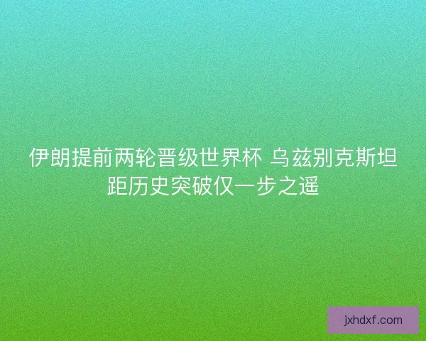 伊朗提前两轮晋级世界杯 乌兹别克斯坦距历史突破仅一步之遥