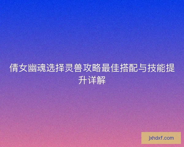 倩女幽魂选择灵兽攻略最佳搭配与技能提升详解