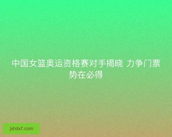 中国女篮奥运资格赛对手揭晓 力争门票势在必得