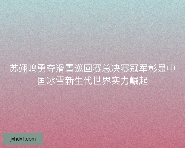 苏翊鸣勇夺滑雪巡回赛总决赛冠军彰显中国冰雪新生代世界实力崛起