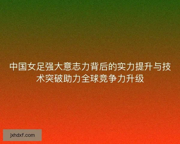 中国女足强大意志力背后的实力提升与技术突破助力全球竞争力升级