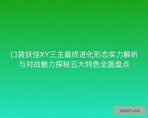 口袋妖怪XY三主最终进化形态实力解析与对战魅力探秘五大特色全面盘点
