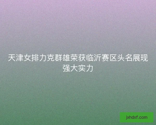天津女排力克群雄荣获临沂赛区头名展现强大实力