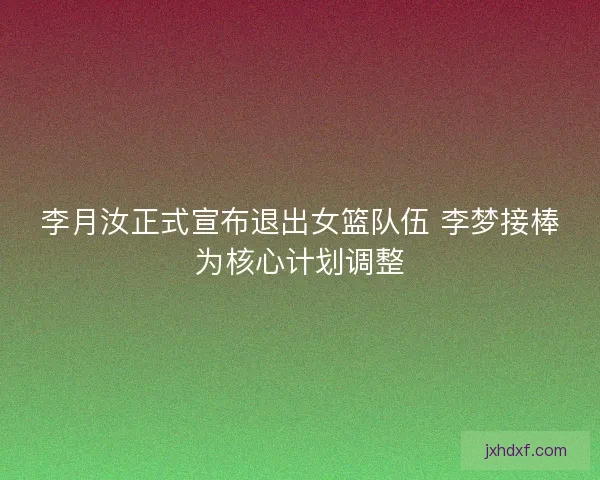 李月汝正式宣布退出女篮队伍 李梦接棒为核心计划调整
