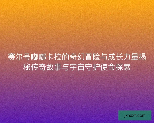 赛尔号嘟嘟卡拉的奇幻冒险与成长力量揭秘传奇故事与宇宙守护使命探索