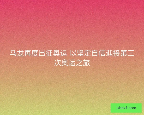 马龙再度出征奥运 以坚定自信迎接第三次奥运之旅