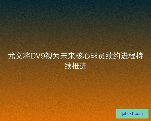 尤文将DV9视为未来核心球员续约进程持续推进