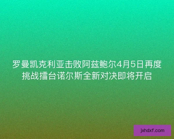 罗曼凯克利亚击败阿兹鲍尔4月5日再度挑战擂台诺尔斯全新对决即将开启