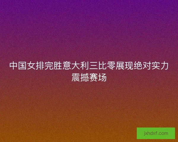 中国女排完胜意大利三比零展现绝对实力震撼赛场