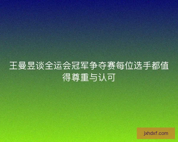 王曼昱谈全运会冠军争夺赛每位选手都值得尊重与认可