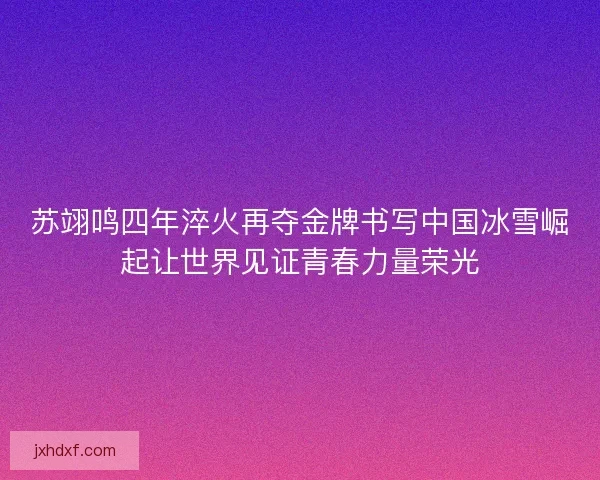 苏翊鸣四年淬火再夺金牌书写中国冰雪崛起让世界见证青春力量荣光