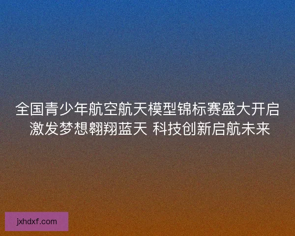 全国青少年航空航天模型锦标赛盛大开启 激发梦想翱翔蓝天 科技创新启航未来