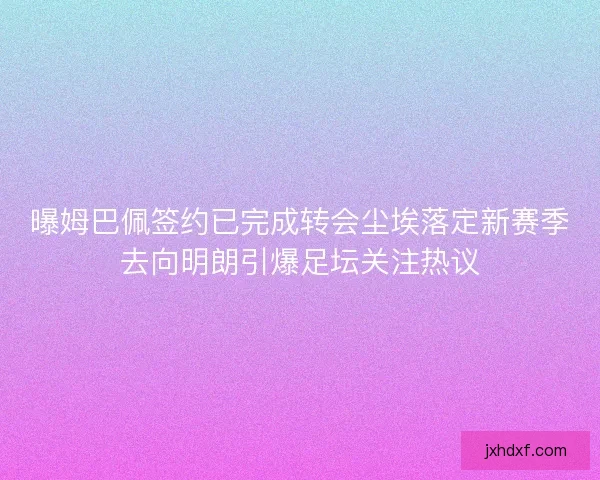曝姆巴佩签约已完成转会尘埃落定新赛季去向明朗引爆足坛关注热议