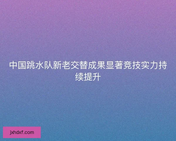 中国跳水队新老交替成果显著竞技实力持续提升 中国跳水队新老交替成果显著竞技实力持续提升