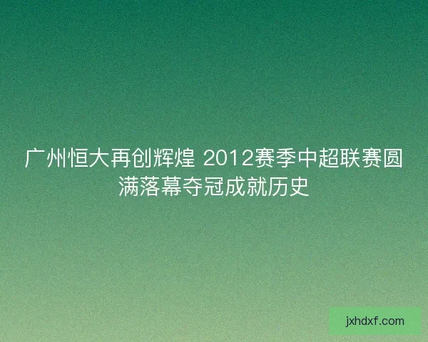 广州恒大再创辉煌 2012赛季中超联赛圆满落幕夺冠成就历史