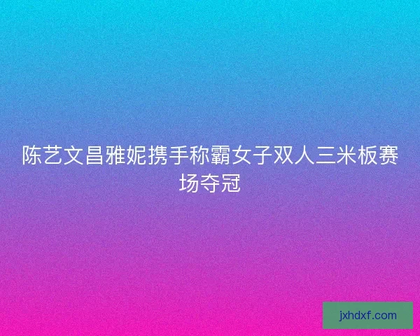 陈艺文昌雅妮携手称霸女子双人三米板赛场夺冠