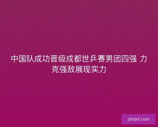 中国队成功晋级成都世乒赛男团四强 力克强敌展现实力