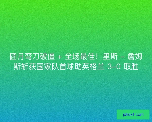 圆月弯刀破僵 + 全场最佳！里斯 - 詹姆斯斩获国家队首球助英格兰 3-0 取胜