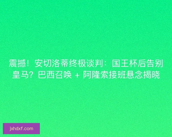 震撼！安切洛蒂终极谈判：国王杯后告别皇马？巴西召唤 + 阿隆索接班悬念揭晓