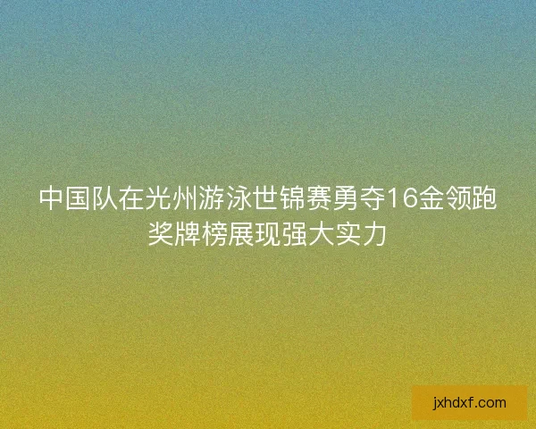 中国队在光州游泳世锦赛勇夺16金领跑奖牌榜展现强大实力