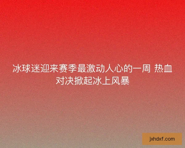 冰球迷迎来赛季最激动人心的一周 热血对决掀起冰上风暴