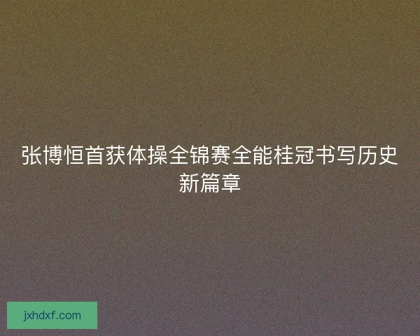 张博恒首获体操全锦赛全能桂冠书写历史新篇章