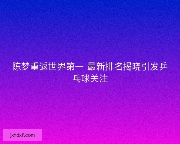 陈梦重返世界第一 最新排名揭晓引发乒乓球关注