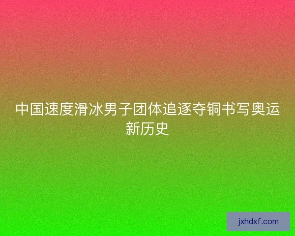 中国速度滑冰男子团体追逐夺铜书写奥运新历史 中国速度滑冰男子团体追逐夺铜书写奥运新历史